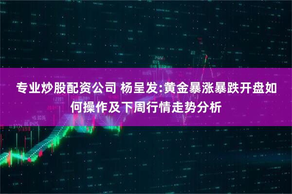 专业炒股配资公司 杨呈发:黄金暴涨暴跌开盘如何操作及下周行情走势分析