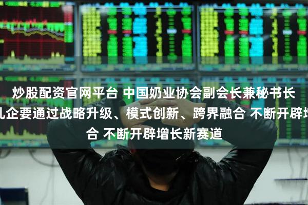 炒股配资官网平台 中国奶业协会副会长兼秘书长刘亚清：乳企要通过战略升级、模式创新、跨界融合 不断开辟增长新赛道