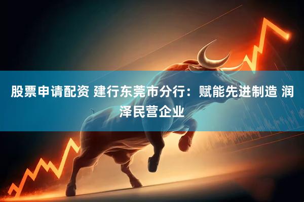 股票申请配资 建行东莞市分行：赋能先进制造 润泽民营企业