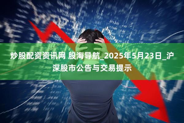 炒股配资资讯网 股海导航_2025年5月23日_沪深股市公告与交易提示