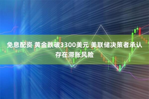 免息配资 黄金跌破3300美元 美联储决策者承认存在滞胀风险