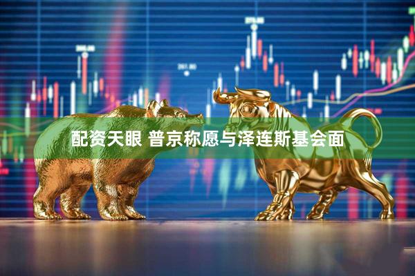 配资天眼 普京称愿与泽连斯基会面