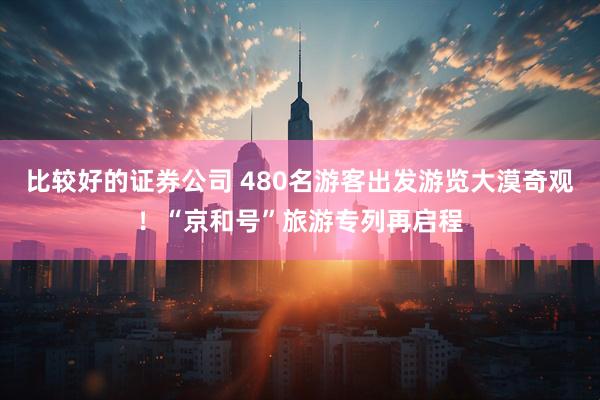 比较好的证券公司 480名游客出发游览大漠奇观！“京和号”旅游专列再启程