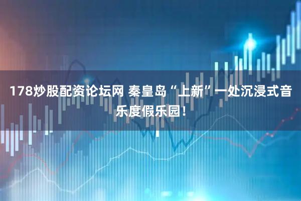178炒股配资论坛网 秦皇岛“上新”一处沉浸式音乐度假乐园！