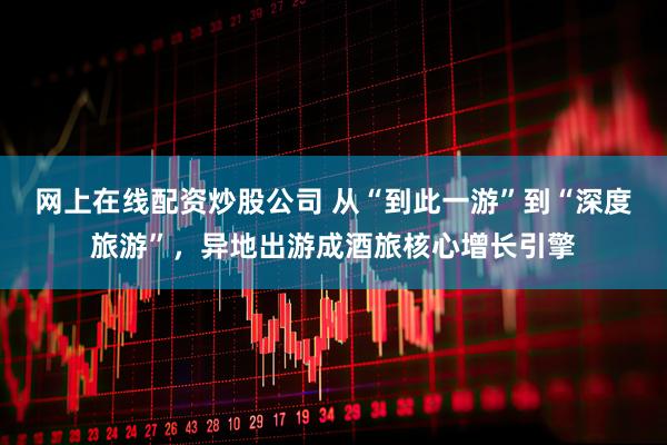 网上在线配资炒股公司 从“到此一游”到“深度旅游”，异地出游成酒旅核心增长引擎