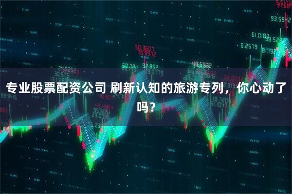 专业股票配资公司 刷新认知的旅游专列，你心动了吗？