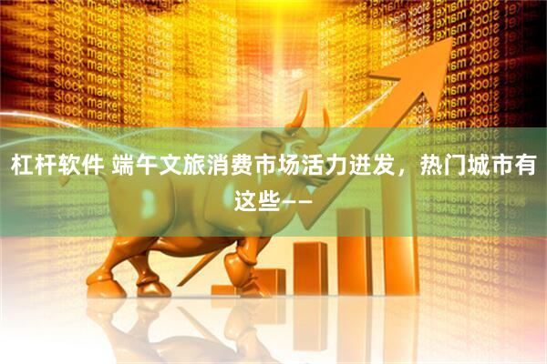 杠杆软件 端午文旅消费市场活力迸发，热门城市有这些——