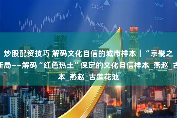 炒股配资技巧 解码文化自信的城市样本｜“京畿之门”开新局——解码“红色热土”保定的文化自信样本_燕赵_古莲花池
