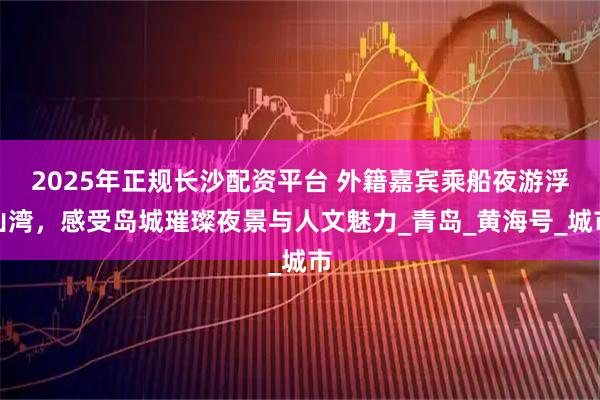 2025年正规长沙配资平台 外籍嘉宾乘船夜游浮山湾，感受岛城璀璨夜景与人文魅力_青岛_黄海号_城市