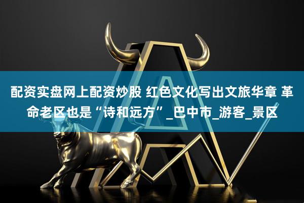 配资实盘网上配资炒股 红色文化写出文旅华章 革命老区也是“诗和远方”_巴中市_游客_景区