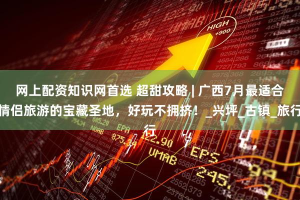 网上配资知识网首选 超甜攻略 | 广西7月最适合情侣旅游的宝藏圣地，好玩不拥挤！_兴坪_古镇_旅行