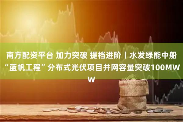南方配资平台 加力突破 提档进阶丨水发绿能中船“蓝帆工程”分布式光伏项目并网容量突破100MW