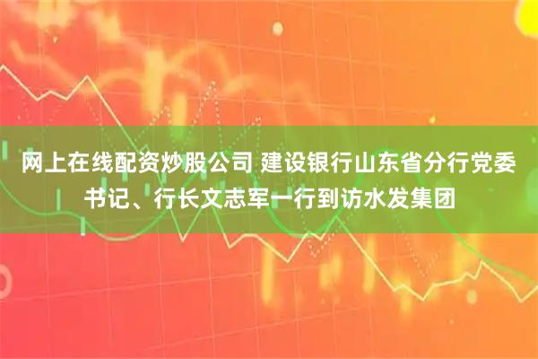 网上在线配资炒股公司 建设银行山东省分行党委书记、行长文志军一行到访水发集团