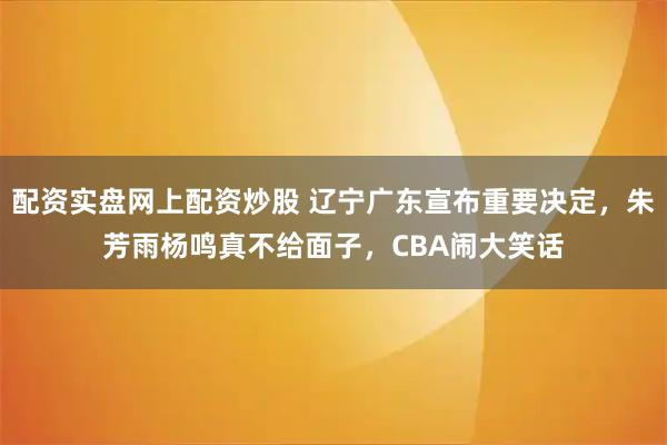配资实盘网上配资炒股 辽宁广东宣布重要决定，朱芳雨杨鸣真不给面子，CBA闹大笑话
