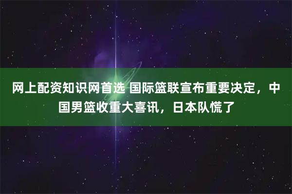 网上配资知识网首选 国际篮联宣布重要决定，中国男篮收重大喜讯，日本队慌了